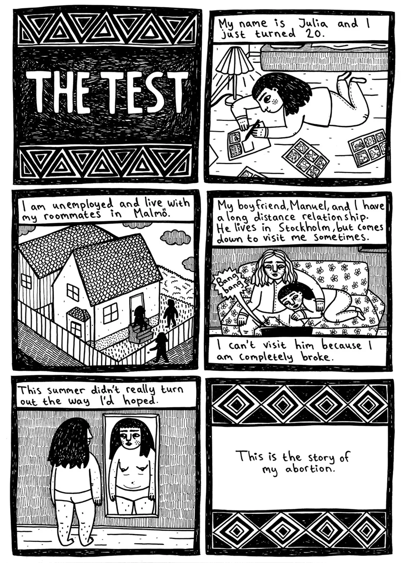 The test  My name is Julia and I just turned 20. (Julia lies on the floor drawing graphic novel strips)  I am unemployed and live with my roommates in Malmö.  My boyfriend, Manuel, and I have a long distance relationship. He lives in Stockholm, but comes down to visit me sometimes. (Bang bang from a computer screen) I can’t visit him because I am completely broke.  This summer didn’t really turn out the way I’d hoped. (Julia stands in panties in front of the mirror)  This is the story of my abortion. 