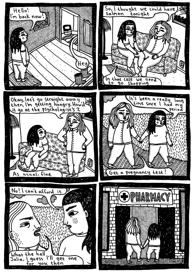 (Julia enters the hall) Julia: Hello! I'm back now! Manuel: Hey (from another room) (Julia and Manuel are sitting on a sofa) Manuel: So, I thought we could have salmon tonight Julia: In that case we need to go shopping Manuel: Okay, let’s go straight away then, I'm getting hungry. How’d it go at the psychologist’s? Julia: As usual, fine (They walk, hand in hand) Julia: It’s been a really long time since I had my period Manuel: Get a pregnancy test! Julia: No! I can’t afford it Manuel: What the hell Julia, I guess I’ll get one for you then (They go to the pharmacy)