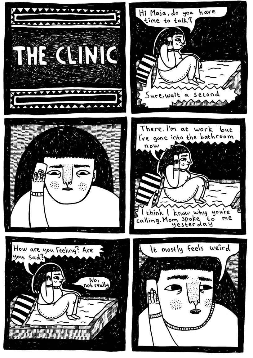 The clinic  (Julia is sitting in bed holding the phone) Julia: Hi Maja, do you have time to talk? Maja: Sure, just wait a second  (Julia is waiting)  Maja: There. I'm at work, but I've gone into the bathroom now Maja: I think I know why you're calling. Mom spoke to me yesterday.  Maja: How are you feeling? Are you sad? Julia: No, not really Julia: It mostly feels weird 