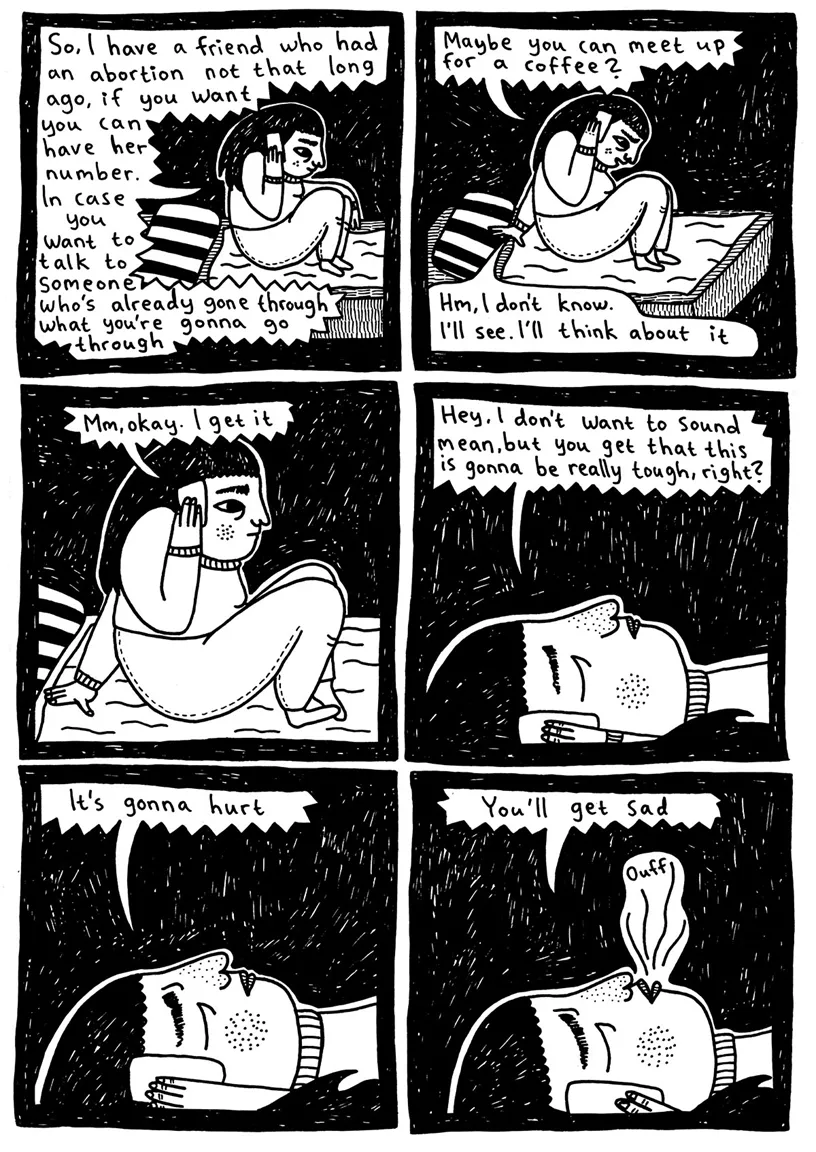 (Julia sits on the bed and listens to Maja on the phone) Maja: So, I have a friend who had an abortion not that long ago, if you want you can have her number. In case you want to talk to someone who’s already gone through what you’re gonna go through  Maja: Maybe you can meet up for a coffee? Julia: Hm, I don’t know. I’ll see. I’ll think about it  Maja: Mm, okay. I get it  (Julia lies down and closes her eyes with the phone in her hand) Maja: Hey, I don’t want to sound mean, but you get that this is gonna be really tough, right?  (Julia continues to lie down and listens on the phone) Maja: It’s gonna hurt Maja: You'll get sad (Julia sighs) 