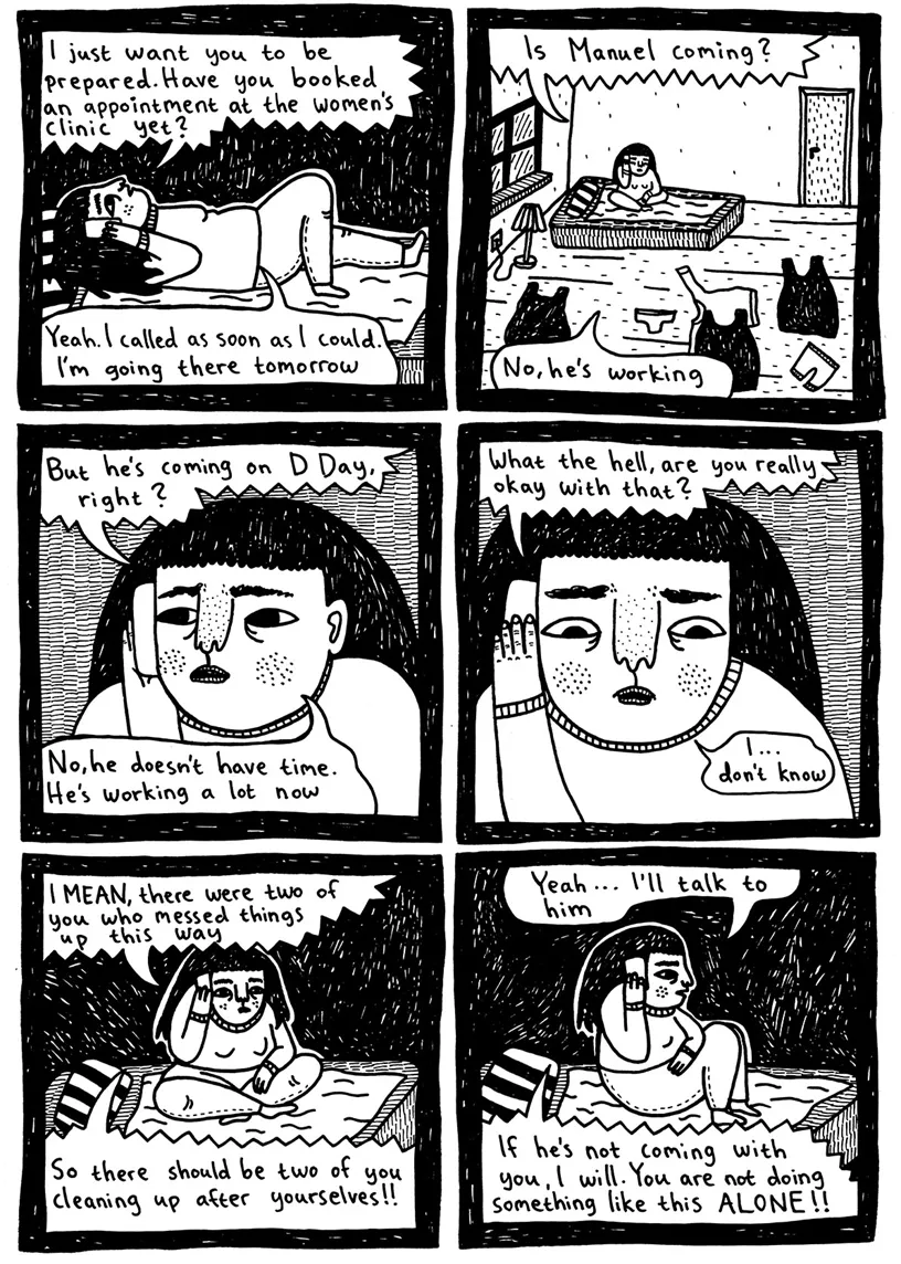 (Julia lies down on the bed and listens to Maja on the phone) Maja: I just want you to prepare for it. Have you booked an appointment at the women’s clinic yet? Julia: Yeah. I called as soon as I could. I'm going there tomorrow  Maja: Is Manuel coming? Julia: No, he's working  (Julia continues to listen to Maja talking on the phone) Maja: But he’s coming on D Day, right? Julia: No, he doesn’t have time. He’s working a lot now  Maja: What the hell, are you really okay with that? Julia: I ... don’t know? (Looks dubious)  Maja: I MEAN, there were two of you who messed things up this way Maja: So there should be two of you cleaning up after yourselves!!  Julia: Yeah ... I'll talk to him Maja: If he’s not coming with you, I will. You are not doing something like this ALONE!! 